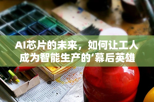 AI芯片的未来，如何让工人成为智能生产的‘幕后英雄’？