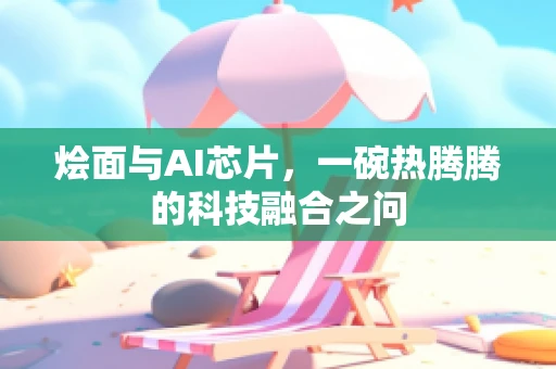 烩面与AI芯片，一碗热腾腾的科技融合之问