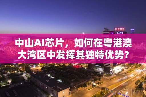 中山AI芯片，如何在粤港澳大湾区中发挥其独特优势？