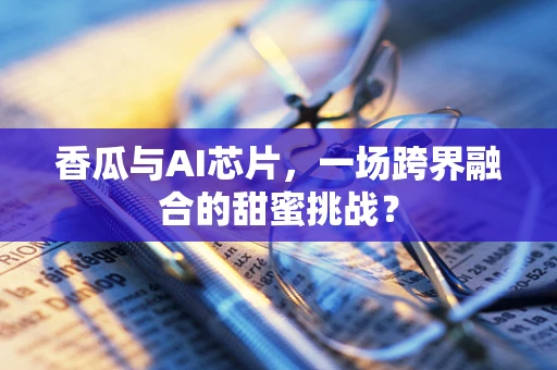 香瓜与AI芯片，一场跨界融合的甜蜜挑战？