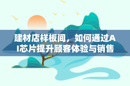 建材店样板间，如何通过AI芯片提升顾客体验与销售转化？