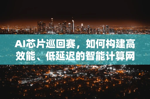 AI芯片巡回赛，如何构建高效能、低延迟的智能计算网络？