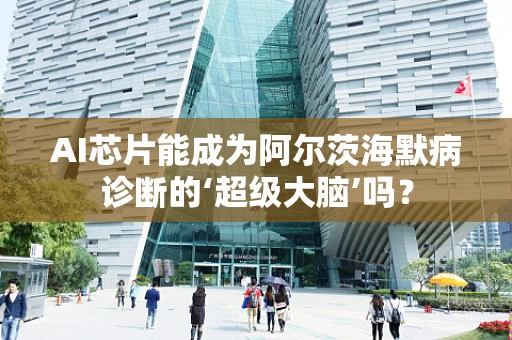 AI芯片能成为阿尔茨海默病诊断的‘超级大脑’吗？