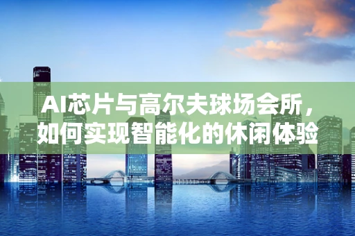 AI芯片与高尔夫球场会所，如何实现智能化的休闲体验？