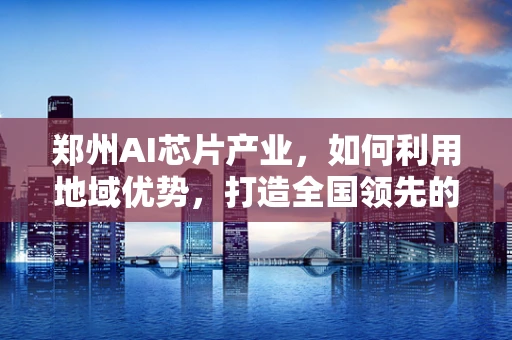 郑州AI芯片产业，如何利用地域优势，打造全国领先的创新高地？