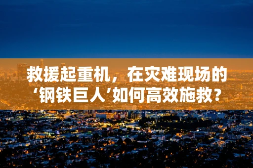 救援起重机，在灾难现场的‘钢铁巨人’如何高效施救？