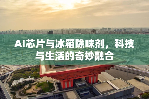 AI芯片与冰箱除味剂，科技与生活的奇妙融合