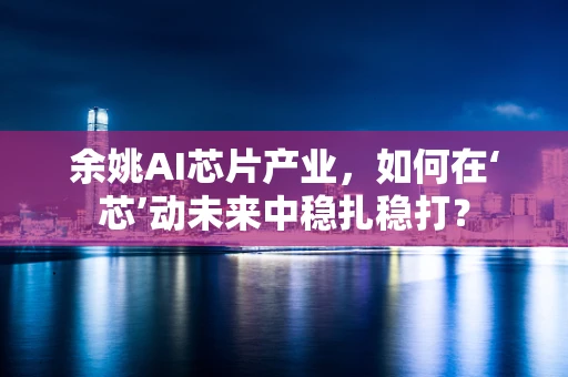 余姚AI芯片产业，如何在‘芯’动未来中稳扎稳打？