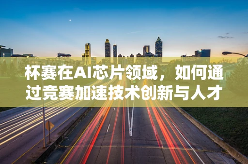 杯赛在AI芯片领域，如何通过竞赛加速技术创新与人才培养？