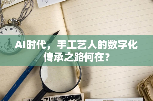 AI时代，手工艺人的数字化传承之路何在？