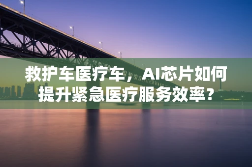 救护车医疗车，AI芯片如何提升紧急医疗服务效率？