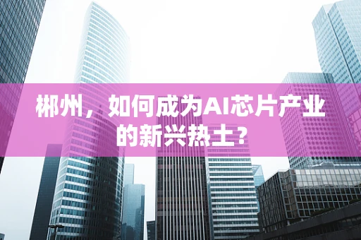 郴州，如何成为AI芯片产业的新兴热土？