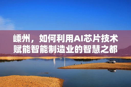 嵊州，如何利用AI芯片技术赋能智能制造业的智慧之都？