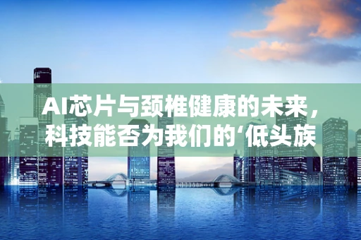AI芯片与颈椎健康的未来，科技能否为我们的‘低头族’带来福音？