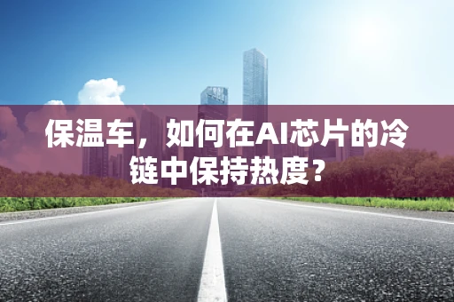 保温车，如何在AI芯片的冷链中保持热度？