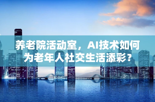 养老院活动室，AI技术如何为老年人社交生活添彩？