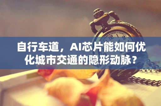 自行车道，AI芯片能如何优化城市交通的隐形动脉？
