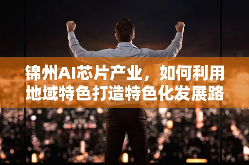 锦州AI芯片产业，如何利用地域特色打造特色化发展路径？