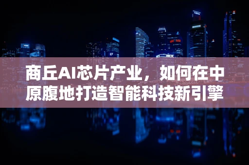 商丘AI芯片产业，如何在中原腹地打造智能科技新引擎？