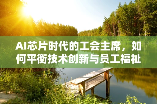 AI芯片时代的工会主席，如何平衡技术创新与员工福祉？