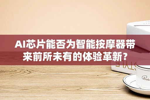 AI芯片能否为智能按摩器带来前所未有的体验革新？