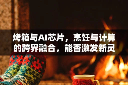 烤箱与AI芯片，烹饪与计算的跨界融合，能否激发新灵感？