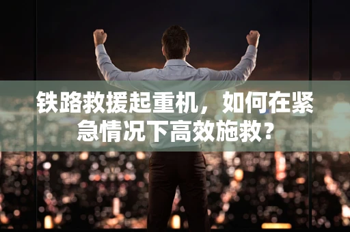 铁路救援起重机，如何在紧急情况下高效施救？