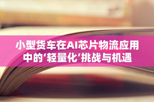 小型货车在AI芯片物流应用中的‘轻量化’挑战与机遇