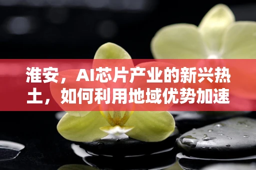 淮安，AI芯片产业的新兴热土，如何利用地域优势加速发展？