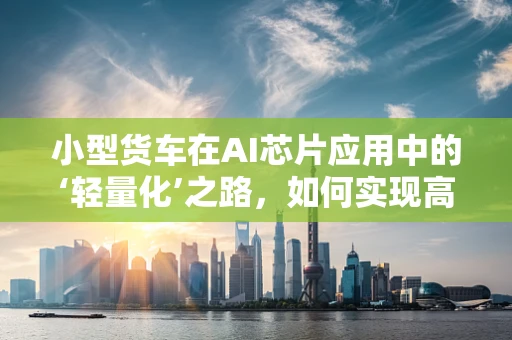 小型货车在AI芯片应用中的‘轻量化’之路，如何实现高效能低耗能？