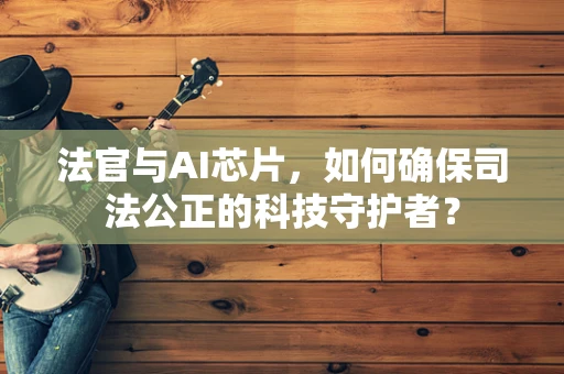 法官与AI芯片，如何确保司法公正的科技守护者？