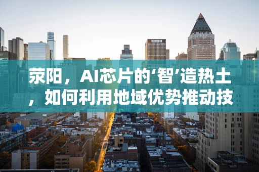 荥阳，AI芯片的‘智’造热土，如何利用地域优势推动技术创新？