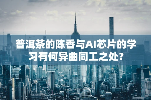 普洱茶的陈香与AI芯片的学习有何异曲同工之处？