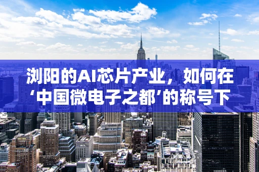 浏阳的AI芯片产业，如何在‘中国微电子之都’的称号下，打造特色与优势？