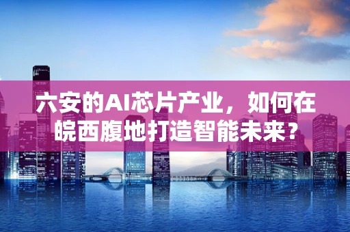 六安的AI芯片产业，如何在皖西腹地打造智能未来？