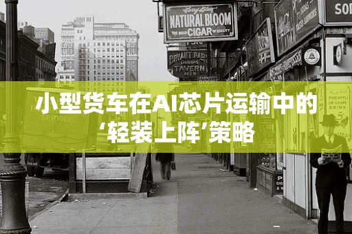 小型货车在AI芯片运输中的‘轻装上阵’策略