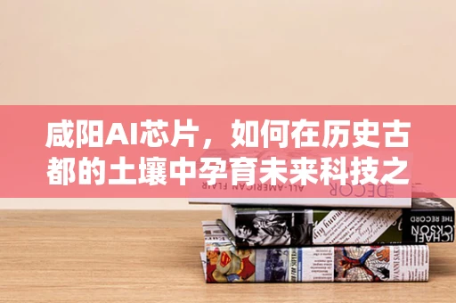 咸阳AI芯片，如何在历史古都的土壤中孕育未来科技之花？