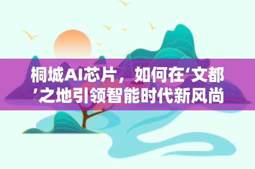 桐城AI芯片，如何在‘文都’之地引领智能时代新风尚？