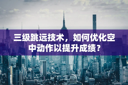 三级跳远技术，如何优化空中动作以提升成绩？