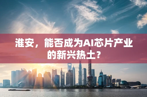 淮安，能否成为AI芯片产业的新兴热土？