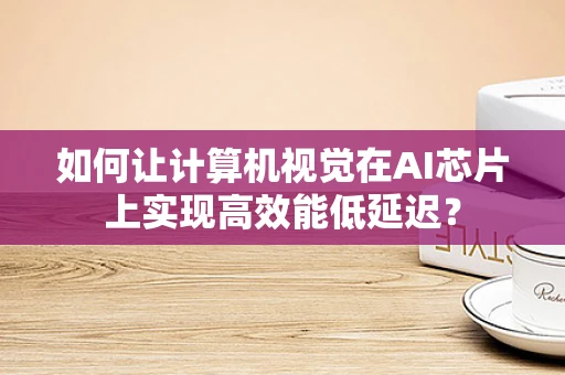 如何让计算机视觉在AI芯片上实现高效能低延迟？