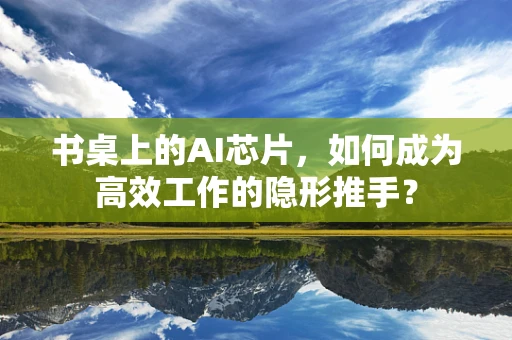 书桌上的AI芯片，如何成为高效工作的隐形推手？