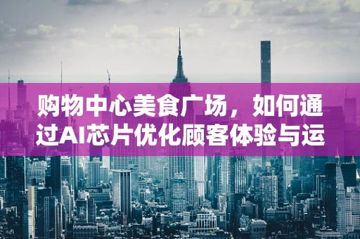 购物中心美食广场，如何通过AI芯片优化顾客体验与运营效率？