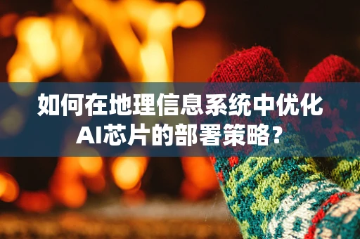 如何在地理信息系统中优化AI芯片的部署策略？