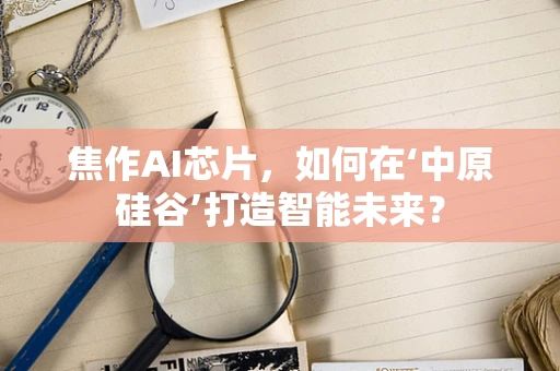 焦作AI芯片，如何在‘中原硅谷’打造智能未来？