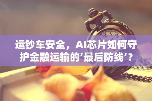 运钞车安全，AI芯片如何守护金融运输的‘最后防线’？