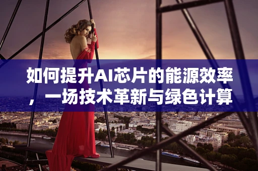 如何提升AI芯片的能源效率，一场技术革新与绿色计算的较量