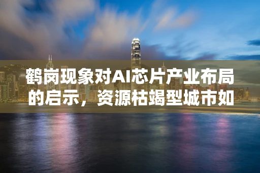 鹤岗现象对AI芯片产业布局的启示，资源枯竭型城市如何抓住AI机遇？
