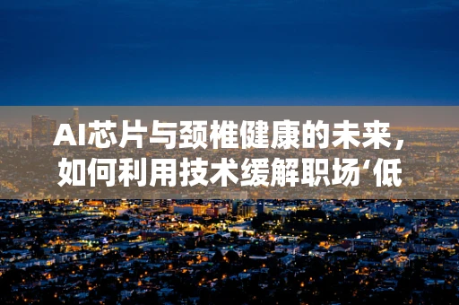 AI芯片与颈椎健康的未来，如何利用技术缓解职场‘低头族’的痛？