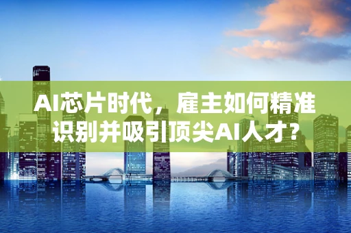 AI芯片时代，雇主如何精准识别并吸引顶尖AI人才？